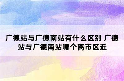 广德站与广德南站有什么区别 广德站与广德南站哪个离市区近